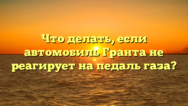 Что делать, если автомобиль Гранта не реагирует на педаль газа?