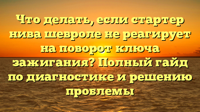 Что делать, если стартер нива шевроле не реагирует на поворот ключа зажигания? Полный гайд по диагностике и решению проблемы