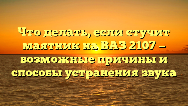Что делать, если стучит маятник на ВАЗ 2107 — возможные причины и способы устранения звука