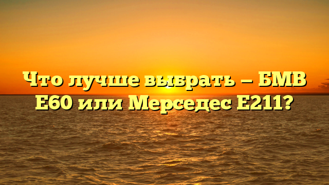 Что лучше выбрать — БМВ Е60 или Мерседес Е211?