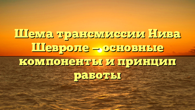 Шема трансмиссии Нива Шевроле — основные компоненты и принцип работы