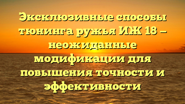 Эксклюзивные способы тюнинга ружья ИЖ 18 — неожиданные модификации для повышения точности и эффективности