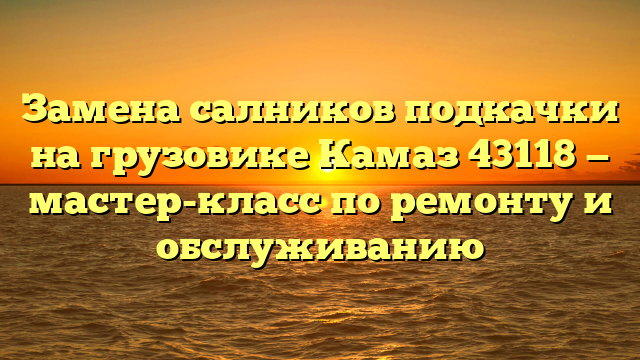 Замена салников подкачки на грузовике Камаз 43118 — мастер-класс по ремонту и обслуживанию