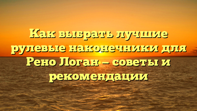 Как выбрать лучшие рулевые наконечники для Рено Логан — советы и рекомендации