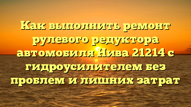 Как выполнить ремонт рулевого редуктора автомобиля Нива 21214 с гидроусилителем без проблем и лишних затрат