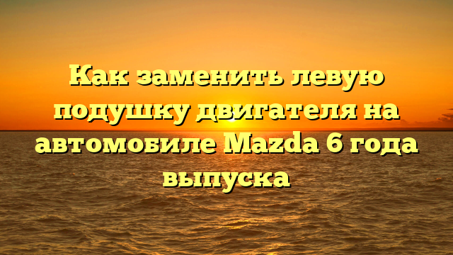 Как заменить левую подушку двигателя на автомобиле Mazda 6 года выпуска