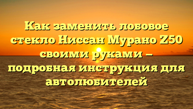 Как заменить лобовое стекло Ниссан Мурано Z50 своими руками — подробная инструкция для автолюбителей