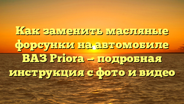 Как заменить масляные форсунки на автомобиле ВАЗ Priora — подробная инструкция с фото и видео