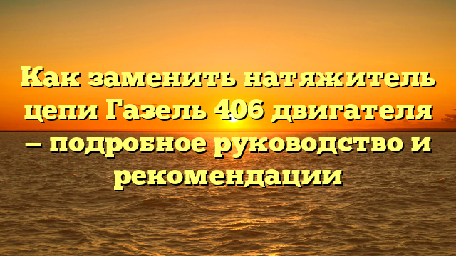 Как заменить натяжитель цепи Газель 406 двигателя — подробное руководство и рекомендации