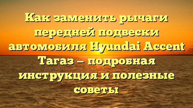 Как заменить рычаги передней подвески автомобиля Hyundai Accent Тагаз — подробная инструкция и полезные советы
