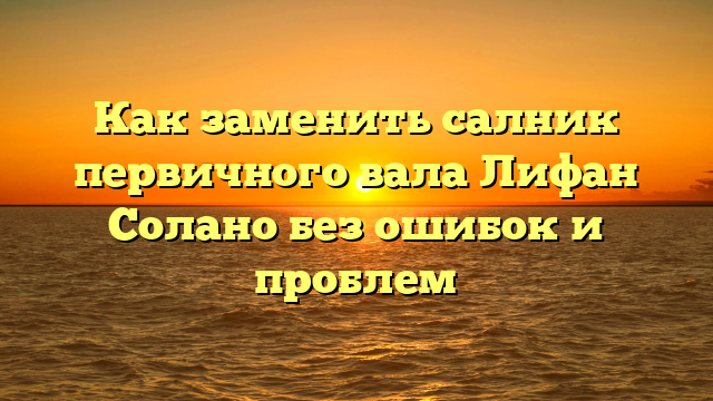 Как заменить салник первичного вала Лифан Солано без ошибок и проблем