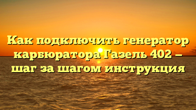 Как подключить генератор карбюратора Газель 402 — шаг за шагом инструкция