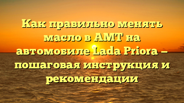 Как правильно менять масло в АМТ на автомобиле Lada Priora — пошаговая инструкция и рекомендации