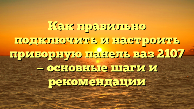Как правильно подключить и настроить приборную панель ваз 2107 — основные шаги и рекомендации