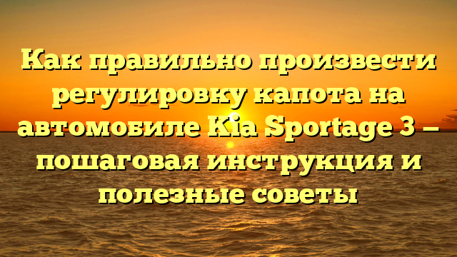 Как правильно произвести регулировку капота на автомобиле Kia Sportage 3 — пошаговая инструкция и полезные советы