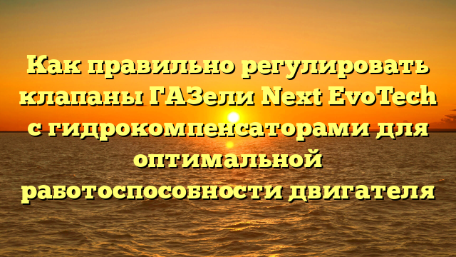 Как правильно регулировать клапаны ГАЗели Next EvoTech с гидрокомпенсаторами для оптимальной работоспособности двигателя