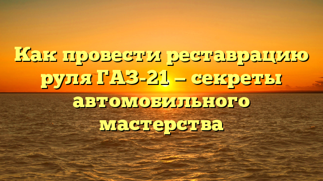 Как провести реставрацию руля ГАЗ-21 — секреты автомобильного мастерства