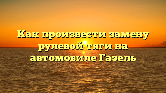 Как произвести замену рулевой тяги на автомобиле Газель