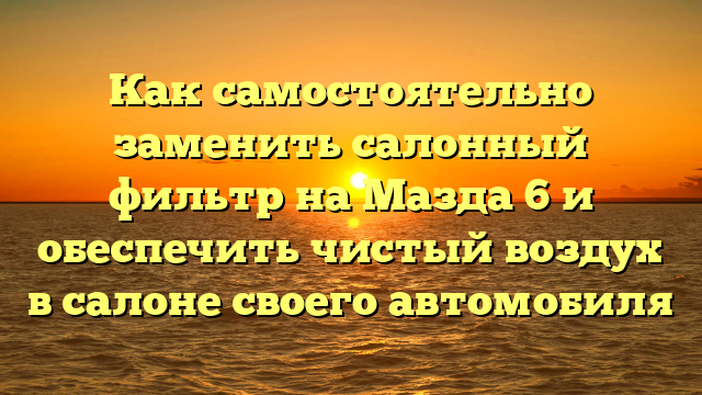 Как самостоятельно заменить салонный фильтр на Мазда 6 и обеспечить чистый воздух в салоне своего автомобиля