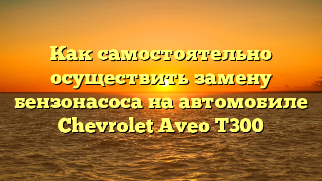 Как самостоятельно осуществить замену бензонасоса на автомобиле Chevrolet Aveo T300