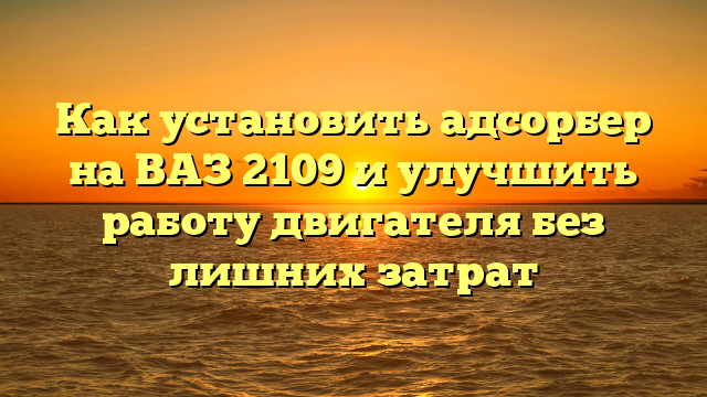 Как установить адсорбер на ВАЗ 2109 и улучшить работу двигателя без лишних затрат