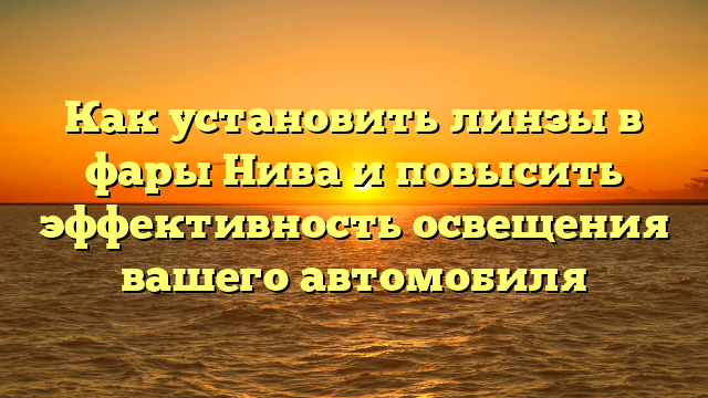 Как установить линзы в фары Нива и повысить эффективность освещения вашего автомобиля