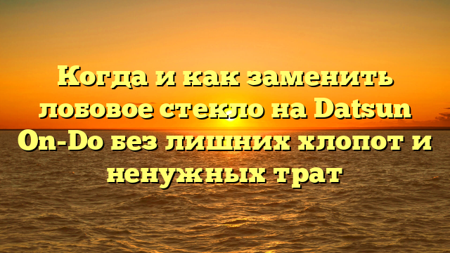 Когда и как заменить лобовое стекло на Datsun On-Do без лишних хлопот и ненужных трат