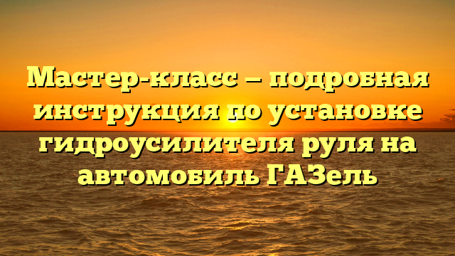 Мастер-класс — подробная инструкция по установке гидроусилителя руля на автомобиль ГАЗель