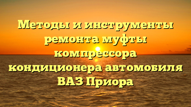 Методы и инструменты ремонта муфты компрессора кондиционера автомобиля ВАЗ Приора