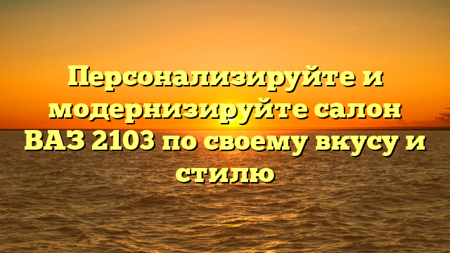 Персонализируйте и модернизируйте салон ВАЗ 2103 по своему вкусу и стилю