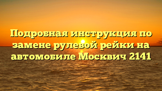 Подробная инструкция по замене рулевой рейки на автомобиле Москвич 2141