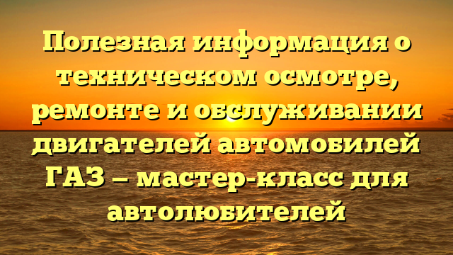 Полезная информация о техническом осмотре, ремонте и обслуживании двигателей автомобилей ГАЗ — мастер-класс для автолюбителей