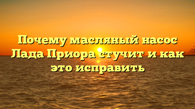 Почему масляный насос Лада Приора стучит и как это исправить