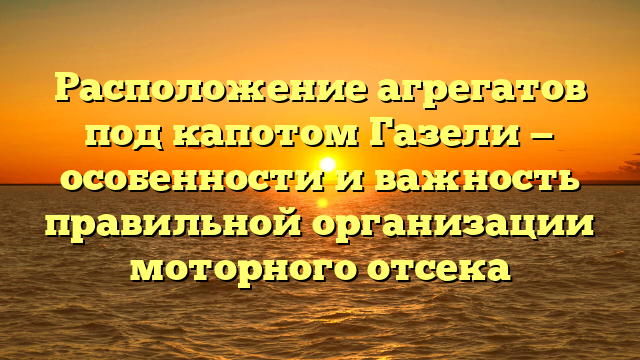 Расположение агрегатов под капотом Газели — особенности и важность правильной организации моторного отсека