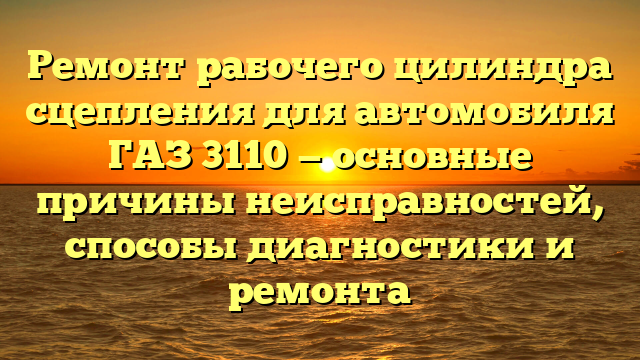Ремонт рабочего цилиндра сцепления для автомобиля ГАЗ 3110 — основные причины неисправностей, способы диагностики и ремонта