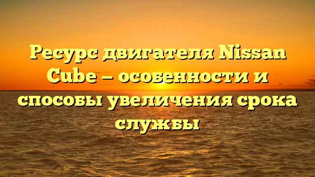 Ресурс двигателя Nissan Cube — особенности и способы увеличения срока службы