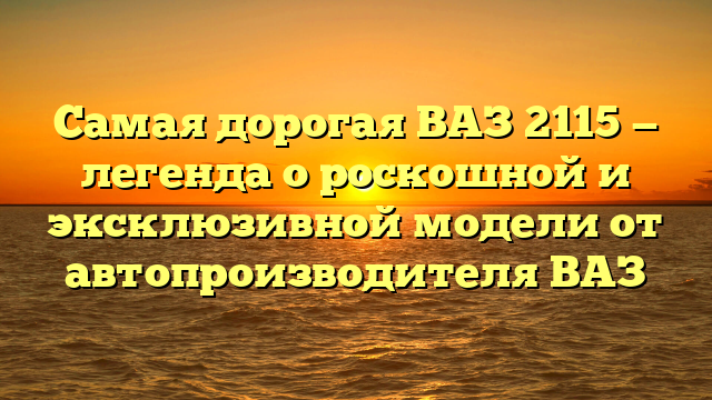 Самая дорогая ВАЗ 2115 — легенда о роскошной и эксклюзивной модели от автопроизводителя ВАЗ