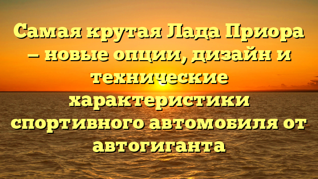 Самая крутая Лада Приора — новые опции, дизайн и технические характеристики спортивного автомобиля от автогиганта