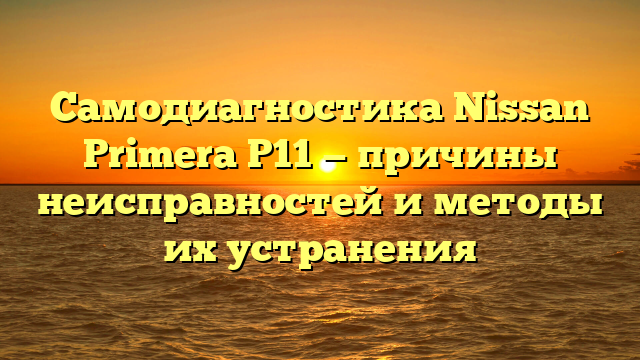 Самодиагностика Nissan Primera P11 — причины неисправностей и методы их устранения