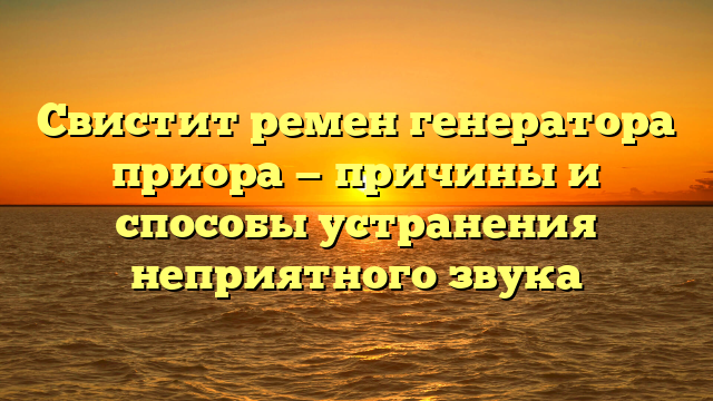 Свистит ремен генератора приора — причины и способы устранения неприятного звука