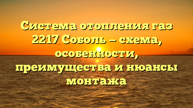 Система отопления газ 2217 Соболь — схема, особенности, преимущества и нюансы монтажа