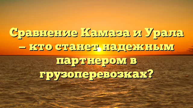 Сравнение Камаза и Урала — кто станет надежным партнером в грузоперевозках?