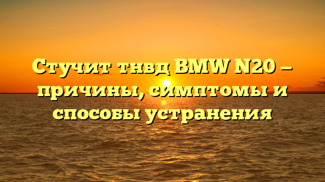 Стучит тнвд BMW N20 — причины, симптомы и способы устранения