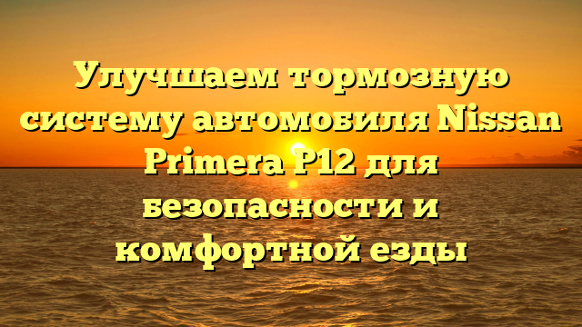 Улучшаем тормозную систему автомобиля Nissan Primera P12 для безопасности и комфортной езды