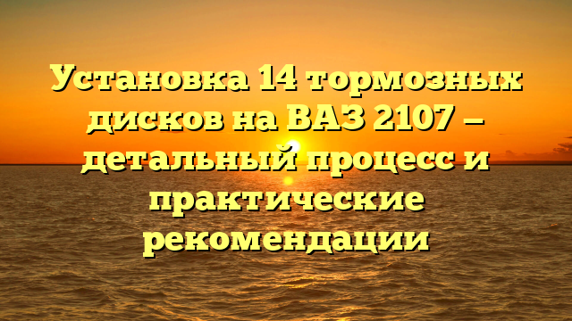 Установка 14 тормозных дисков на ВАЗ 2107 — детальный процесс и практические рекомендации