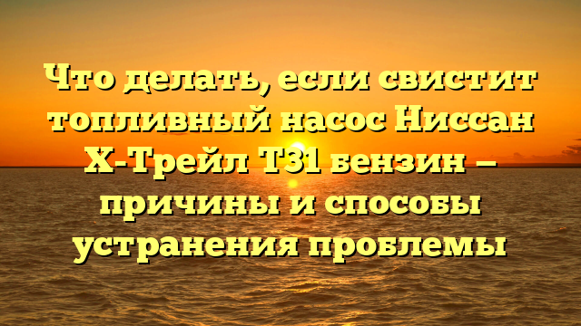Что делать, если свистит топливный насос Ниссан Х-Трейл Т31 бензин — причины и способы устранения проблемы