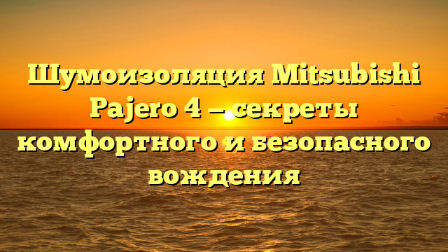 Шумоизоляция Mitsubishi Pajero 4 — секреты комфортного и безопасного вождения