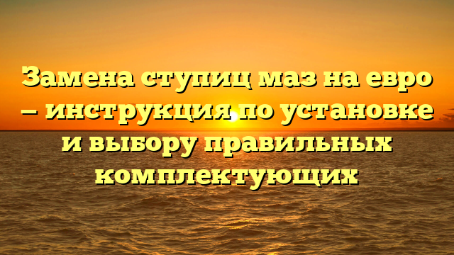 Замена ступиц маз на евро — инструкция по установке и выбору правильных комплектующих