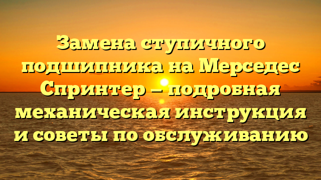 Замена ступичного подшипника на Мерседес Спринтер — подробная механическая инструкция и советы по обслуживанию