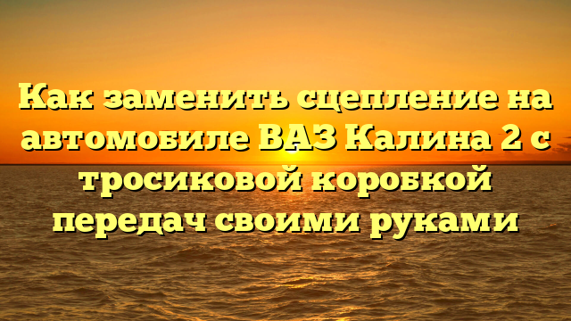 Как заменить сцепление на автомобиле ВАЗ Калина 2 с тросиковой коробкой передач своими руками